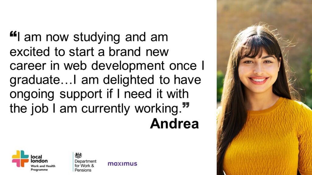 I am now studying and am excited to start a brand-new career in web development once I graduate. I am feeling more confident finding work in this field, and am delighted to have ongoing support now if I need it with the job I am currently working.”